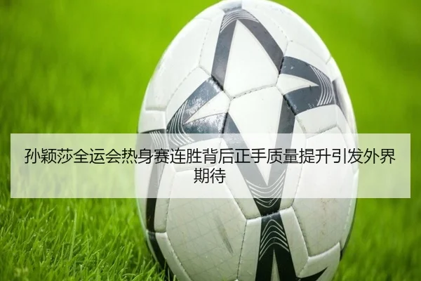 孙颖莎全运会热身赛连胜背后正手质量提升引发外界期待